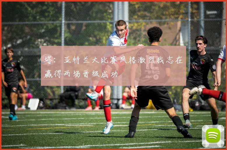 塔：亚特兰大比赛风格激烈我志在赢得两场晋级成功