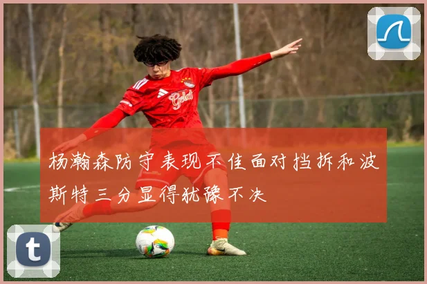 杨瀚森防守表现不佳面对挡拆和波斯特三分显得犹豫不决