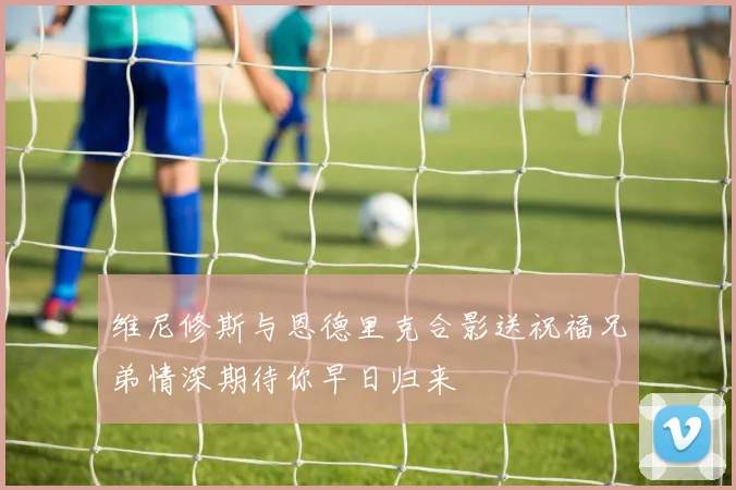 维尼修斯与恩德里克合影送祝福兄弟情深期待你早日归来