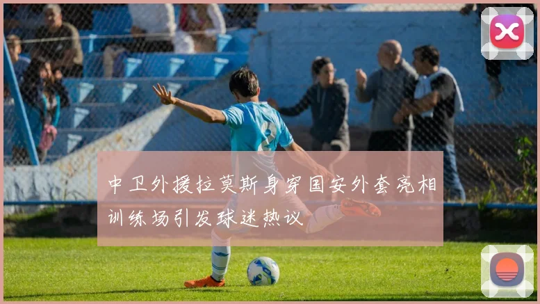 中卫外援拉莫斯身穿国安外套亮相训练场引发球迷热议