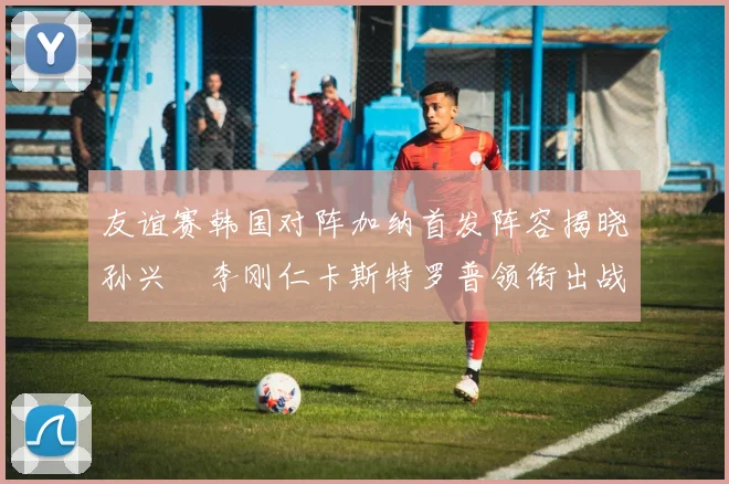 友谊赛韩国对阵加纳首发阵容揭晓孙兴慜李刚仁卡斯特罗普领衔出战
