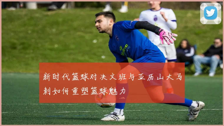 新时代篮球对决文班与亚历山大马刺如何重塑篮球魅力