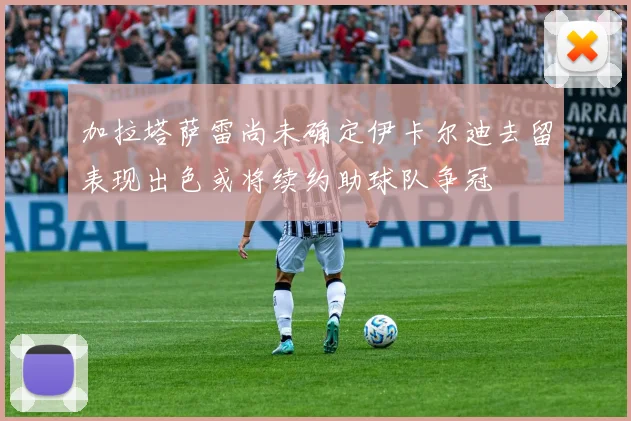 加拉塔萨雷尚未确定伊卡尔迪去留表现出色或将续约助球队争冠