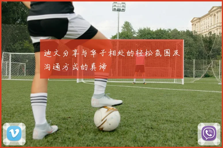 迪文分享与华子相处的轻松氛围及沟通方式的真谛