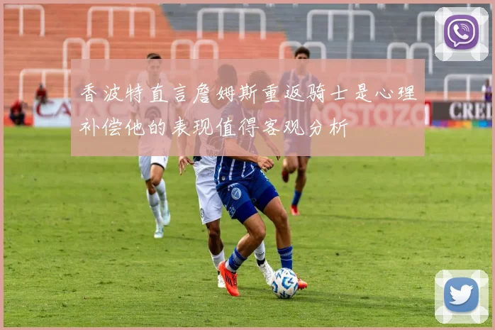 香波特直言詹姆斯重返骑士是心理补偿他的表现值得客观分析