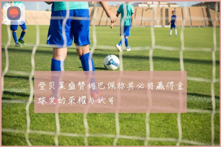 登贝莱盛赞姆巴佩称其必将赢得金球奖的荣耀与认可