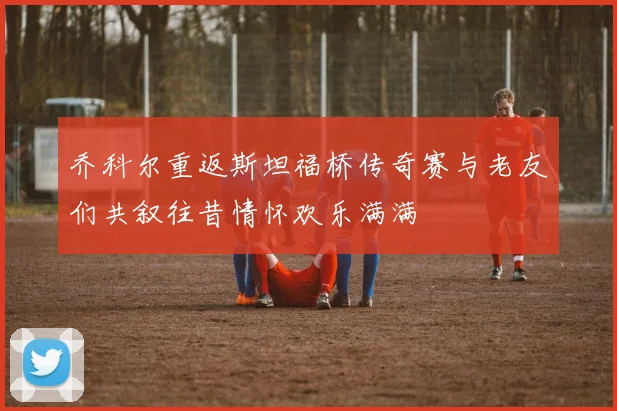 乔科尔重返斯坦福桥传奇赛与老友们共叙往昔情怀欢乐满满
