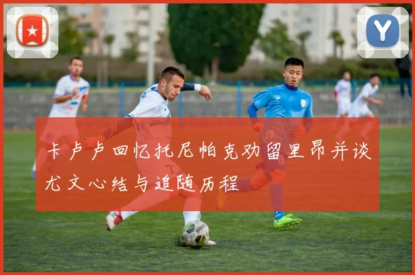 卡卢卢回忆托尼帕克劝留里昂并谈尤文心结与追随历程