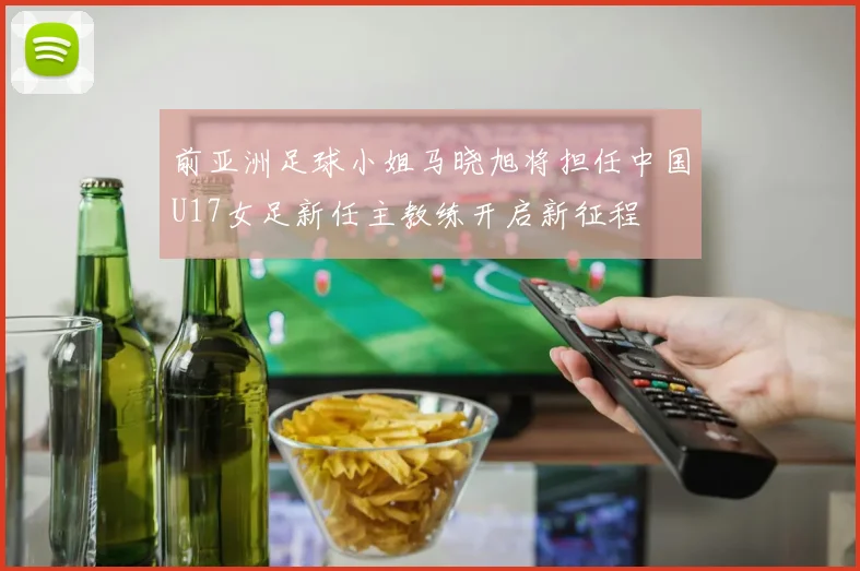 前亚洲足球小姐马晓旭将担任中国U17女足新任主教练开启新征程
