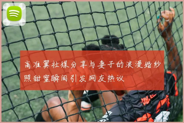 高准翼社媒分享与妻子的浪漫婚纱照甜蜜瞬间引发网友热议
