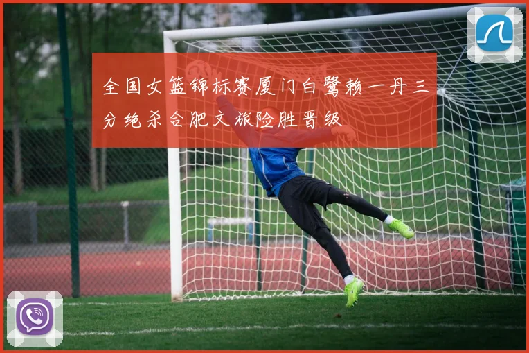 全国女篮锦标赛厦门白鹭赖一丹三分绝杀合肥文旅险胜晋级