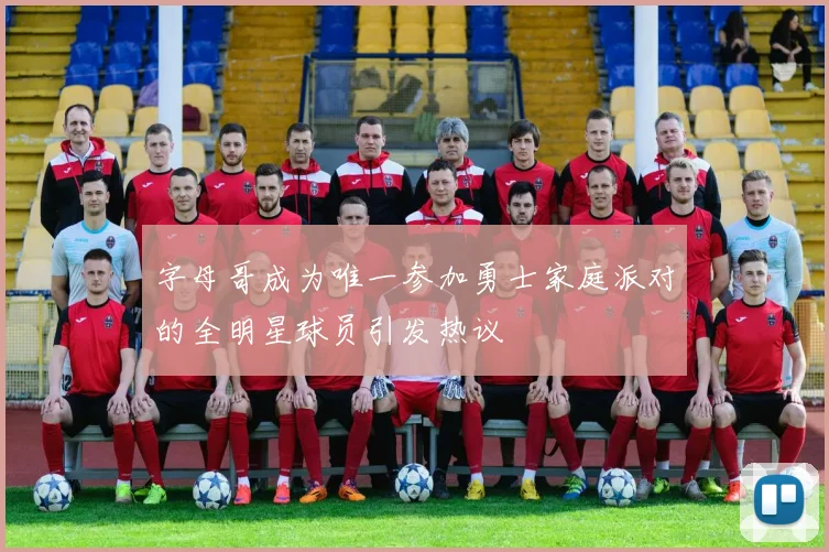 字母哥成为唯一参加勇士家庭派对的全明星球员引发热议