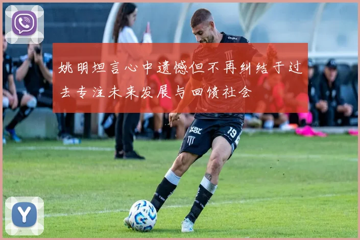 姚明坦言心中遗憾但不再纠结于过去专注未来发展与回馈社会