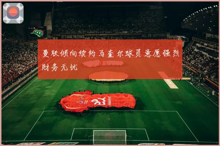 曼联倾向续约马奎尔球员意愿强烈财务无忧