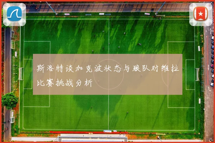 斯洛特谈加克波状态与狼队对维拉比赛挑战分析