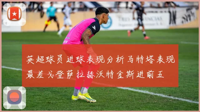 英超球员进球表现分析马特塔表现最差戈登萨拉赫沃特金斯进前五