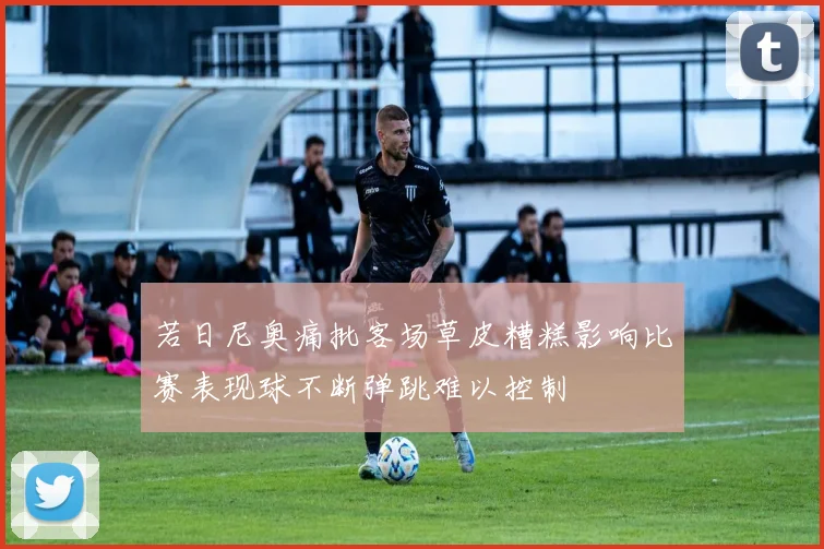 若日尼奥痛批客场草皮糟糕影响比赛表现球不断弹跳难以控制