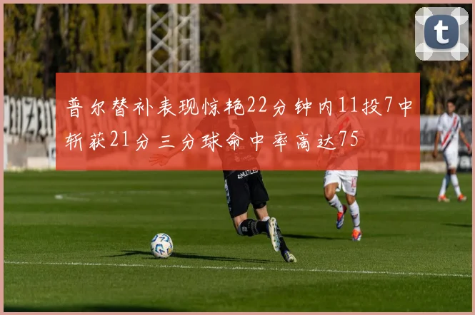 普尔替补表现惊艳22分钟内11投7中斩获21分三分球命中率高达75