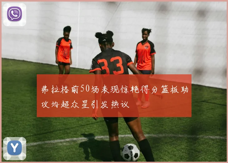 弗拉格前50场表现惊艳得分篮板助攻均超众星引发热议