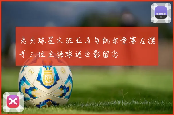 光头球星文班亚马与凯尔登赛后携手三位主场球迷合影留念