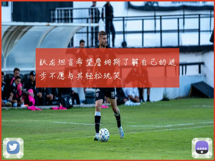 狄龙坦言希望詹姆斯了解自己的进步不愿与其轻松玩笑