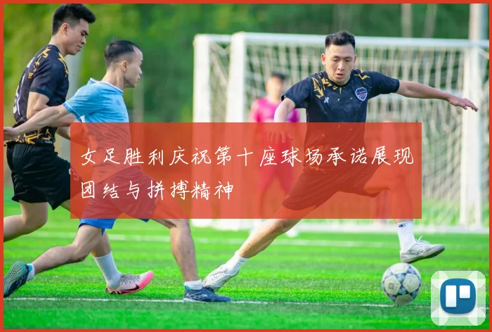 女足胜利庆祝第十座球场承诺展现团结与拼搏精神