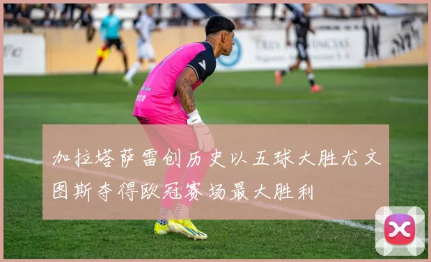 加拉塔萨雷创历史以五球大胜尤文图斯夺得欧冠赛场最大胜利