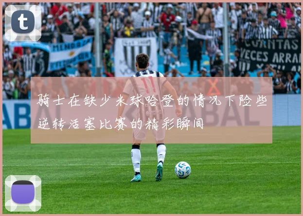 骑士在缺少米球哈登的情况下险些逆转活塞比赛的精彩瞬间