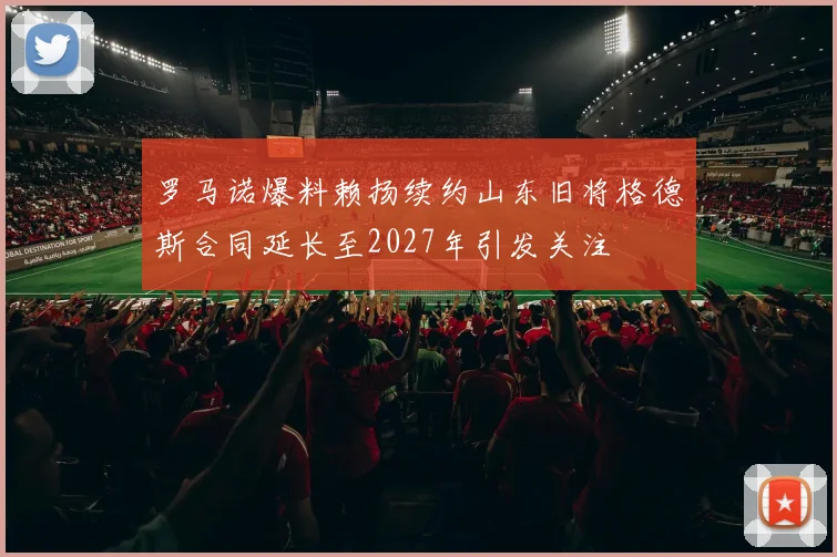 罗马诺爆料赖扬续约山东旧将格德斯合同延长至2027年引发关注