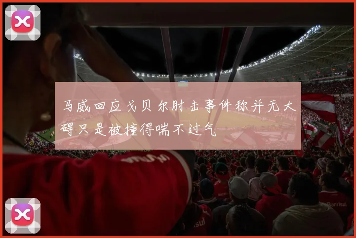 马威回应戈贝尔肘击事件称并无大碍只是被撞得喘不过气