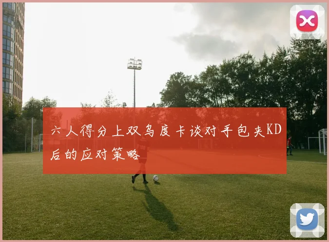 六人得分上双乌度卡谈对手包夹KD后的应对策略